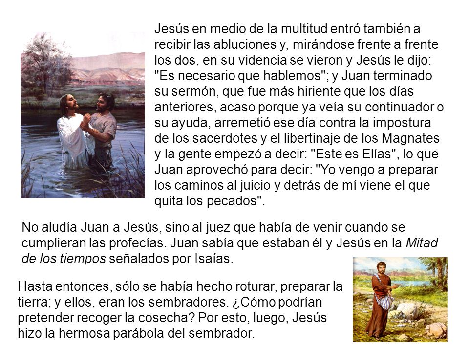 Jesús en medio de la multitud entró también a recibir las abluciones y, mirándose frente a frente los dos, en su videncia se vieron y Jesús le dijo: Es necesario que hablemos ; y Juan terminado su sermón, que fue más hiriente que los días anteriores, acaso porque ya veía su continuador o su ayuda, arremetió ese día contra la impostura de los sacerdotes y el libertinaje de los Magnates y la gente empezó a decir: Este es Elías , lo que Juan aprovechó para decir: Yo vengo a preparar los caminos al juicio y detrás de mí viene el que quita los pecados .