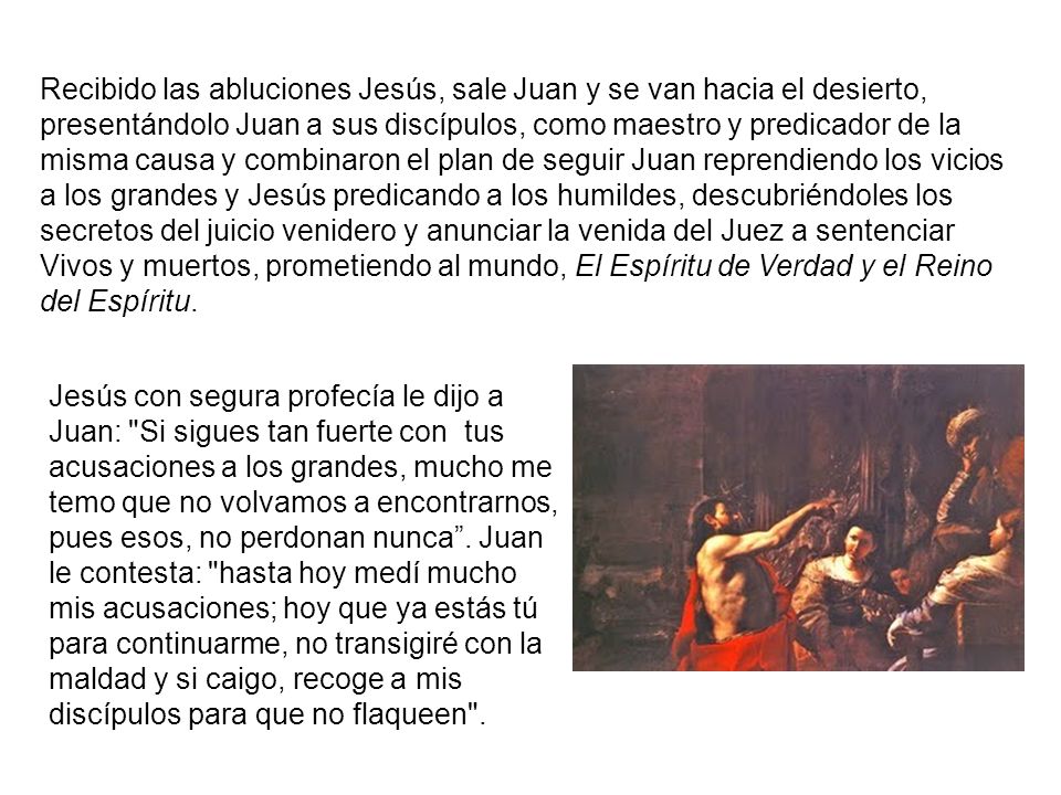 Recibido las abluciones Jesús, sale Juan y se van hacia el desierto, presentándolo Juan a sus discípulos, como maestro y predicador de la misma causa y combinaron el plan de seguir Juan reprendiendo los vicios a los grandes y Jesús predicando a los humildes, descubriéndoles los secretos del juicio venidero y anunciar la venida del Juez a sentenciar Vivos y muertos, prometiendo al mundo, El Espíritu de Verdad y el Reino del Espíritu.