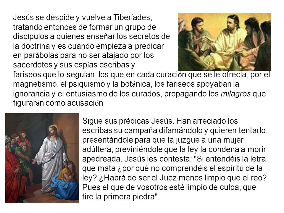 Jesús se despide y vuelve a Tiberíades, tratando entonces de formar un grupo de discípulos a quienes enseñar los secretos de la doctrina y es cuando empieza a predicar en parábolas para no ser atajado por los sacerdotes y sus espías escribas y