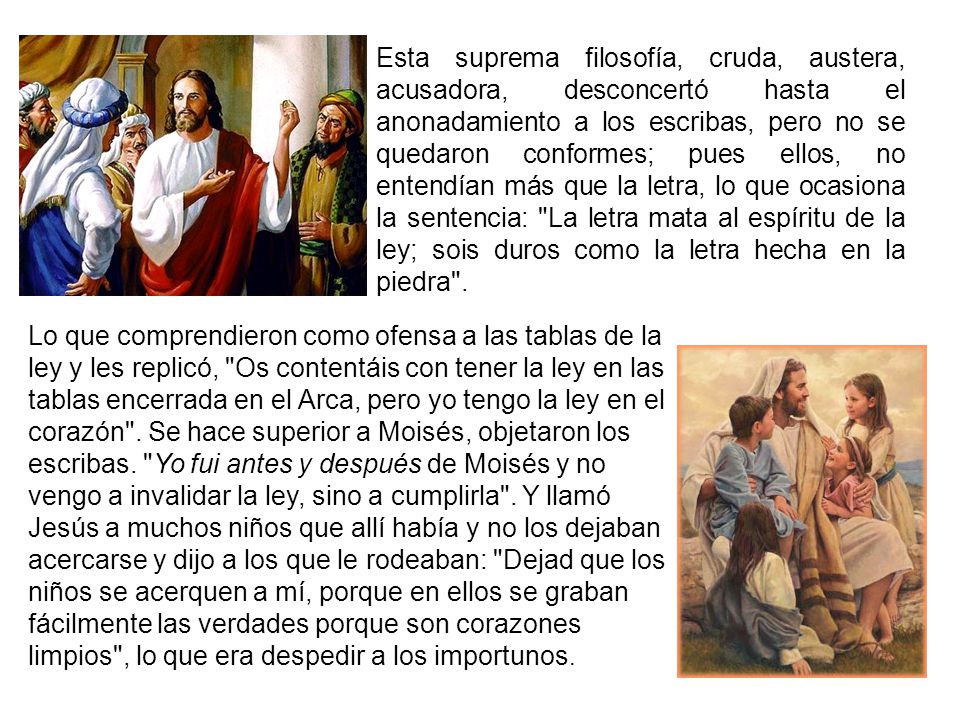 Esta suprema filosofía, cruda, austera, acusadora, desconcertó hasta el anonadamiento a los escribas, pero no se quedaron conformes; pues ellos, no entendían más que la letra, lo que ocasiona la sentencia: La letra mata al espíritu de la ley; sois duros como la letra hecha en la piedra .