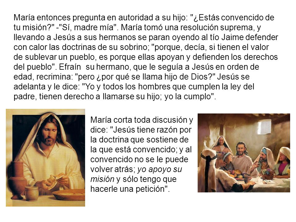 María entonces pregunta en autoridad a su hijo: ¿Estás convencido de tu misión - Sí, madre mía . María tomó una resolución suprema, y llevando a Jesús a sus hermanos se paran oyendo al tío Jaime defender con calor las doctrinas de su sobrino; porque, decía, si tienen el valor de sublevar un pueblo, es porque ellas apoyan y defienden los derechos del pueblo . Efraín su hermano, que le seguía a Jesús en orden de edad, recrimina: pero ¿por qué se llama hijo de Dios Jesús se adelanta y le dice: Yo y todos los hombres que cumplen la ley del padre, tienen derecho a llamarse su hijo; yo la cumplo .