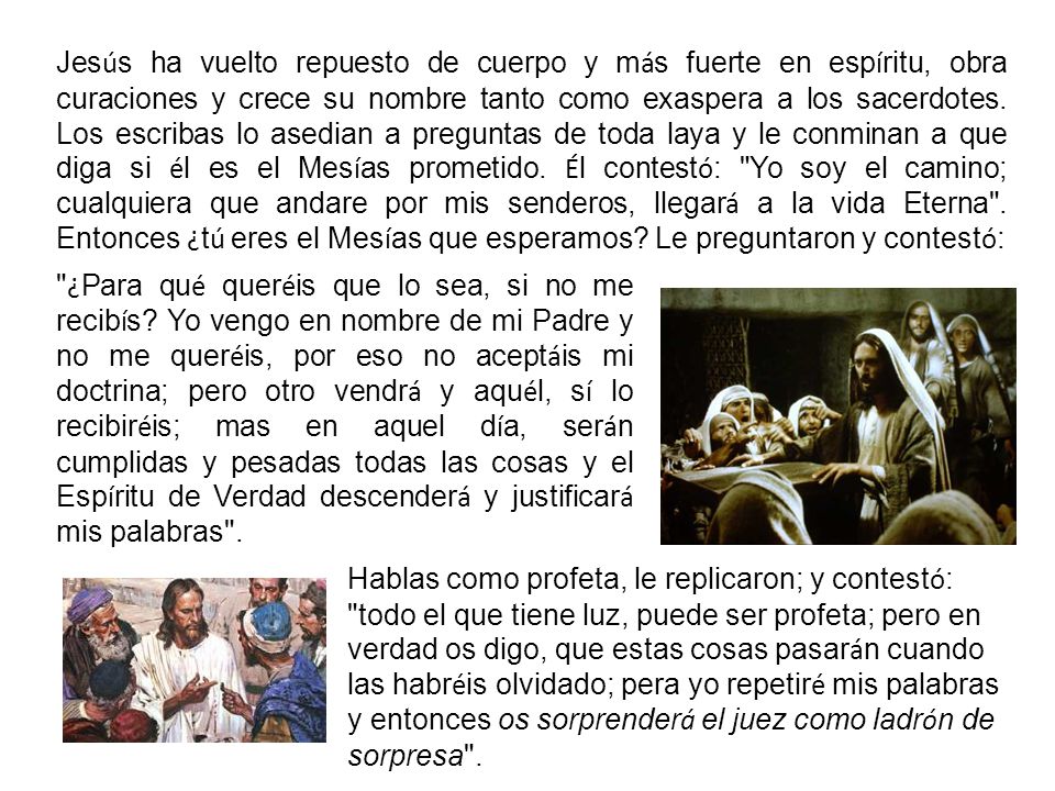 Jesús ha vuelto repuesto de cuerpo y más fuerte en espíritu, obra curaciones y crece su nombre tanto como exaspera a los sacerdotes. Los escribas lo asedian a preguntas de toda laya y le conminan a que diga si él es el Mesías prometido. Él contestó: Yo soy el camino; cualquiera que andare por mis senderos, llegará a la vida Eterna . Entonces ¿tú eres el Mesías que esperamos Le preguntaron y contestó: