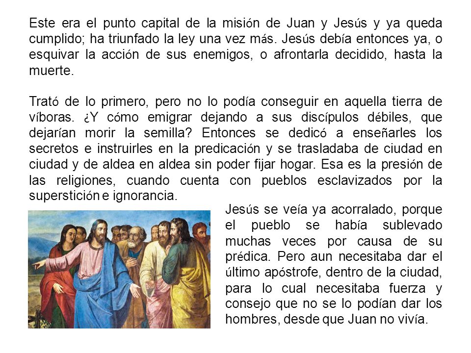Este era el punto capital de la misión de Juan y Jesús y ya queda cumplido; ha triunfado la ley una vez más. Jesús debía entonces ya, o esquivar la acción de sus enemigos, o afrontarla decidido, hasta la muerte.