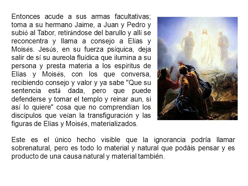 Entonces acude a sus armas facultativas; toma a su hermano Jaime, a Juan y Pedro y subió al Tabor, retirándose del barullo y allí se reconcentra y llama a consejo a Elías y Moisés. Jesús, en su fuerza psíquica, deja salir de sí su aureola fluídica que ilumina a su persona y presta materia a los espíritus de Elías y Moisés, con los que conversa, recibiendo consejo y valor y ya sabe Que su sentencia está dada, pero que puede defenderse y tomar el templo y reinar aun, si así lo quiere cosa que no comprendían los discípulos que veían la transfiguración y las figuras de Elías y Moisés, materializados.