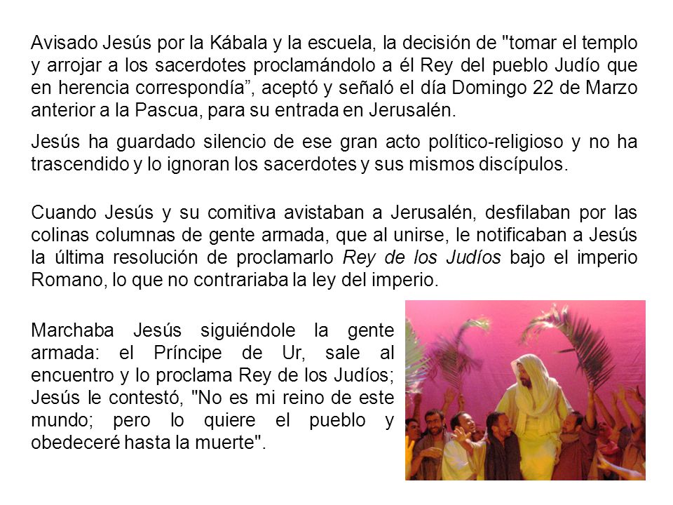 Avisado Jesús por la Kábala y la escuela, la decisión de tomar el templo y arrojar a los sacerdotes proclamándolo a él Rey del pueblo Judío que en herencia correspondía , aceptó y señaló el día Domingo 22 de Marzo anterior a la Pascua, para su entrada en Jerusalén.