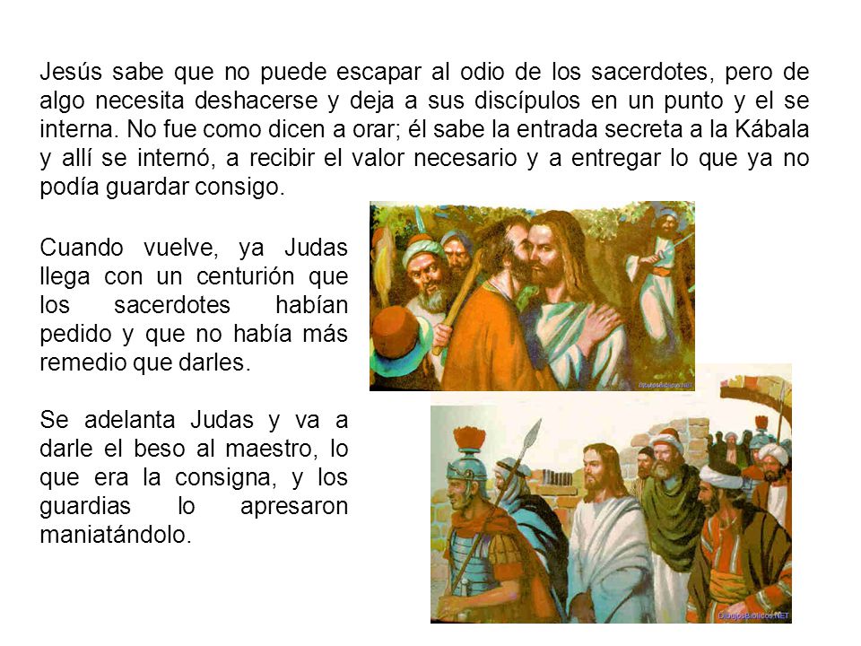 Jesús sabe que no puede escapar al odio de los sacerdotes, pero de algo necesita deshacerse y deja a sus discípulos en un punto y el se interna. No fue como dicen a orar; él sabe la entrada secreta a la Kábala y allí se internó, a recibir el valor necesario y a entregar lo que ya no podía guardar consigo.