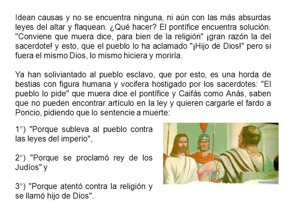 Idean causas y no se encuentra ninguna, ni aún con las más absurdas leyes del altar y flaquean. ¿Qué hacer El pontífice encuentra solución. Conviene que muera dice, para bien de la religión ¡gran razón la del sacerdote! y esto, que el pueblo lo ha aclamado ¡Hijo de Dios! pero si fuera el mismo Dios, lo mismo hiciera y moriría.