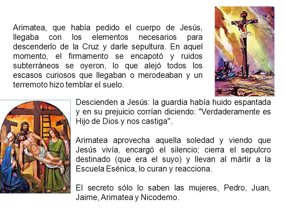Arimatea, que había pedido el cuerpo de Jesús, llegaba con los elementos necesarios para descenderlo de la Cruz y darle sepultura. En aquel momento, el firmamento se encapotó y ruidos subterráneos se oyeron, lo que alejó todos los escasos curiosos que llegaban o merodeaban y un terremoto hizo temblar el suelo.