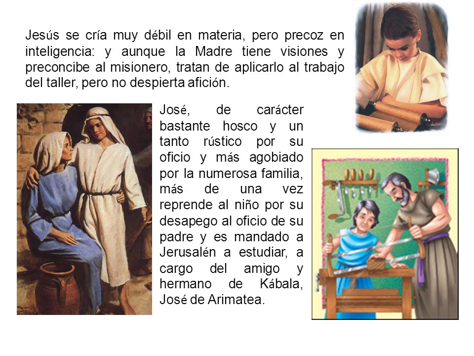 Jesús se cría muy débil en materia, pero precoz en inteligencia: y aunque la Madre tiene visiones y preconcibe al misionero, tratan de aplicarlo al trabajo del taller, pero no despierta afición.