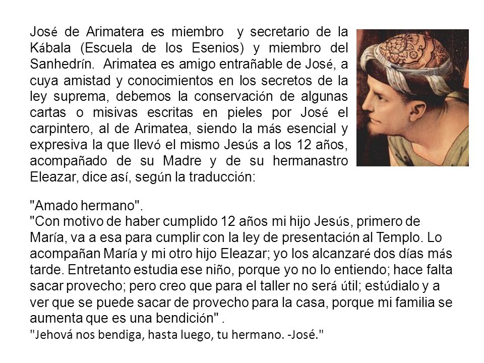 José de Arimatera es miembro y secretario de la Kábala (Escuela de los Esenios) y miembro del Sanhedrín. Arimatea es amigo entrañable de José, a cuya amistad y conocimientos en los secretos de la ley suprema, debemos la conservación de algunas cartas o misivas escritas en pieles por José el carpintero, al de Arimatea, siendo la más esencial y expresiva la que llevó el mismo Jesús a los 12 años, acompañado de su Madre y de su hermanastro Eleazar, dice así, según la traducción: