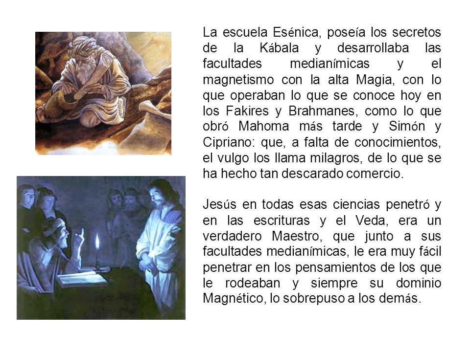 La escuela Esénica, poseía los secretos de la Kábala y desarrollaba las facultades medianímicas y el magnetismo con la alta Magia, con lo que operaban lo que se conoce hoy en los Fakires y Brahmanes, como lo que obró Mahoma más tarde y Simón y Cipriano: que, a falta de conocimientos, el vulgo los llama milagros, de lo que se ha hecho tan descarado comercio.