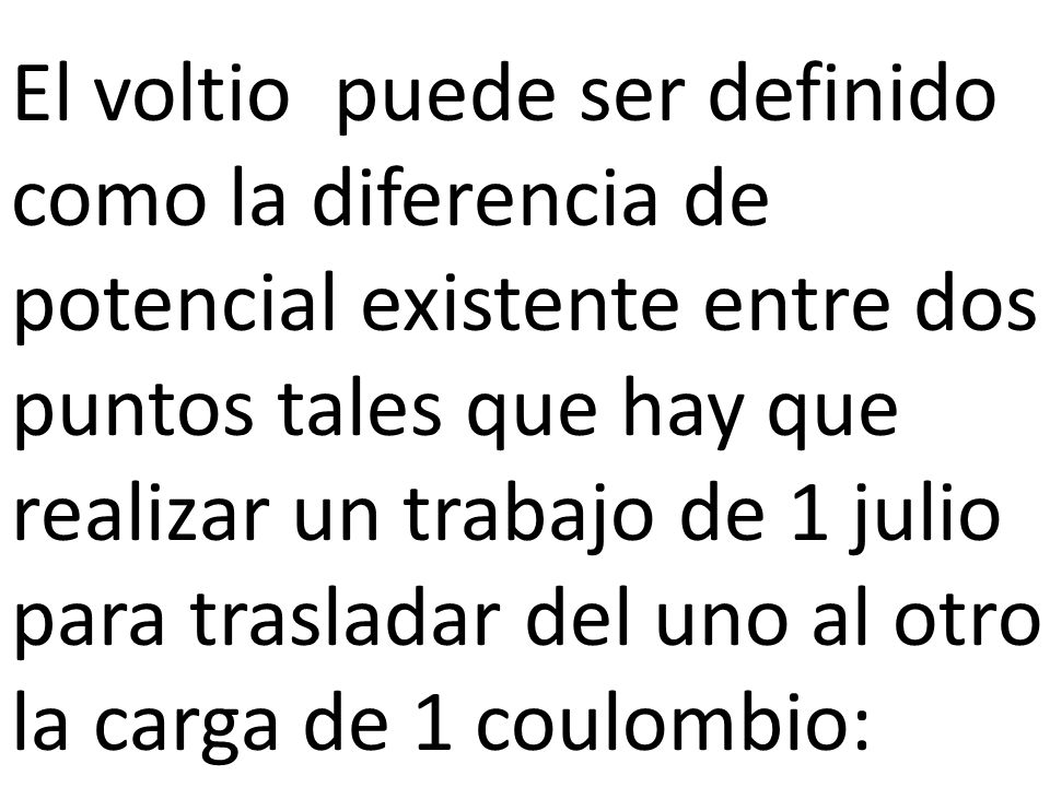 El voltio puede ser definido como la diferencia de potencial existente entre dos puntos tales que hay que realizar un trabajo de 1 julio para trasladar del uno al otro la carga de 1 coulombio: