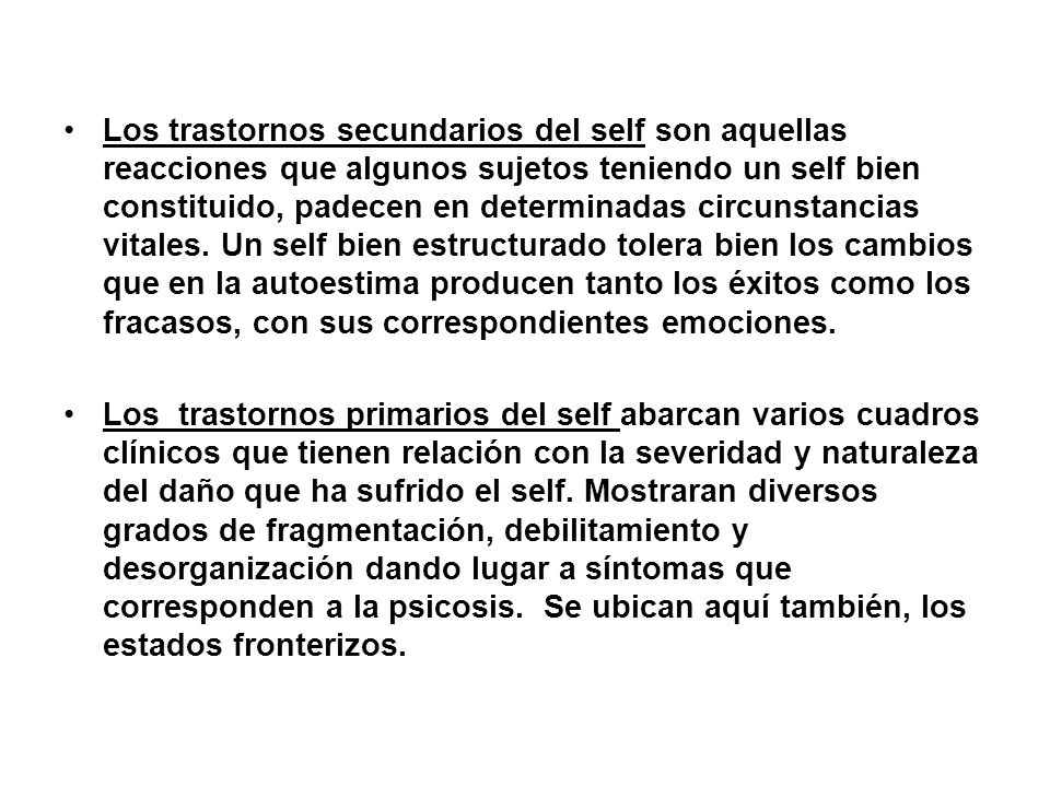 Los trastornos secundarios del self son aquellas reacciones que algunos sujetos teniendo un self bien constituido, padecen en determinadas circunstancias vitales. Un self bien estructurado tolera bien los cambios que en la autoestima producen tanto los éxitos como los fracasos, con sus correspondientes emociones.