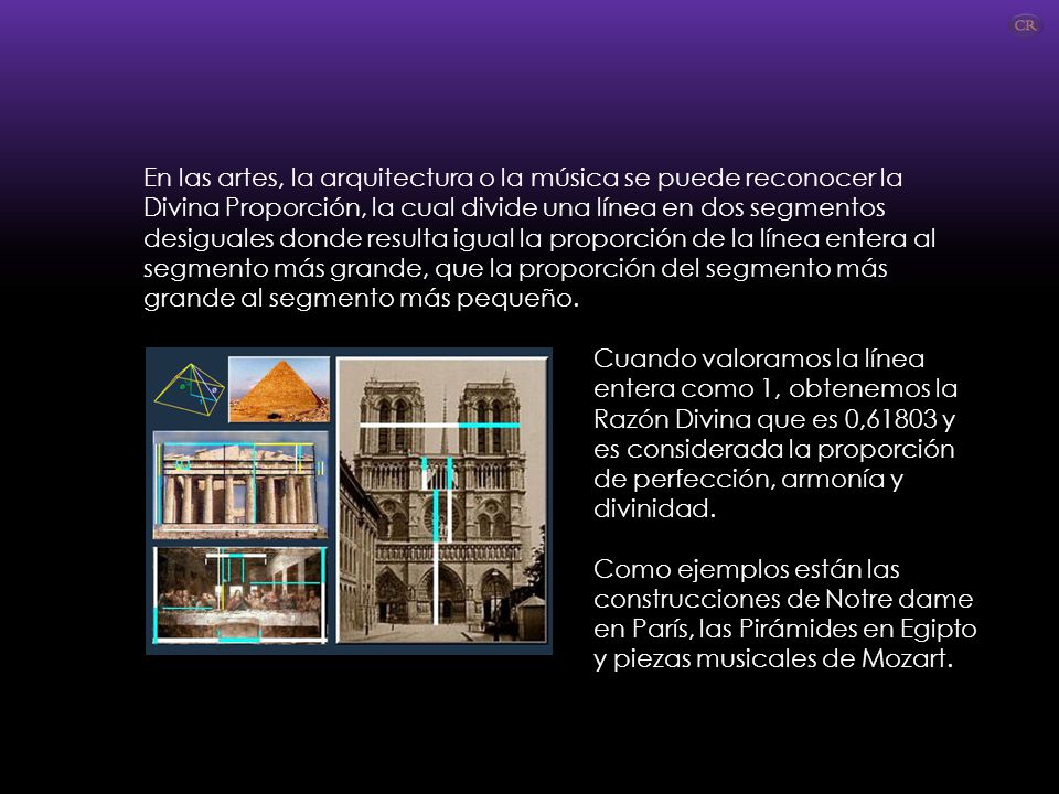 En las artes, la arquitectura o la música se puede reconocer la Divina Proporción, la cual divide una línea en dos segmentos desiguales donde resulta igual la proporción de la línea entera al segmento más grande, que la proporción del segmento más grande al segmento más pequeño.