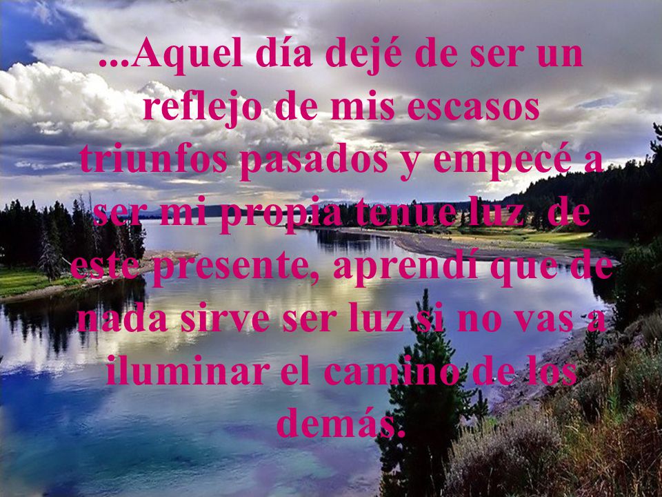 ...Aquel día dejé de ser un reflejo de mis escasos triunfos pasados y empecé a ser mi propia tenue luz de este presente, aprendí que de nada sirve ser luz si no vas a iluminar el camino de los demás.