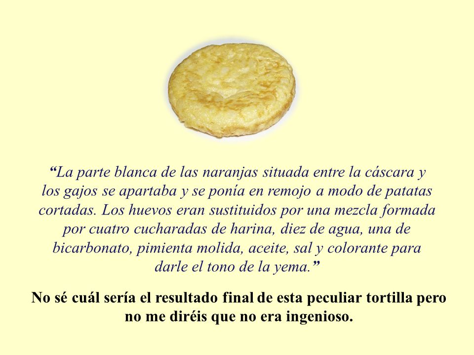 La parte blanca de las naranjas situada entre la cáscara y los gajos se apartaba y se ponía en remojo a modo de patatas cortadas. Los huevos eran sustituidos por una mezcla formada por cuatro cucharadas de harina, diez de agua, una de bicarbonato, pimienta molida, aceite, sal y colorante para darle el tono de la yema.