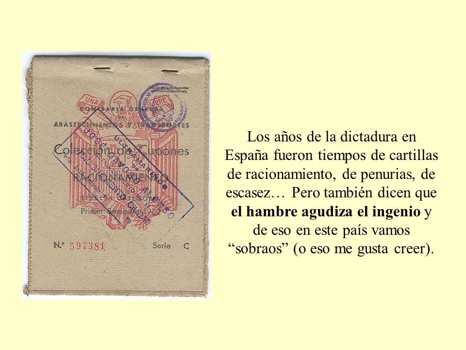 Los años de la dictadura en España fueron tiempos de cartillas de racionamiento, de penurias, de escasez… Pero también dicen que el hambre agudiza el ingenio y de eso en este país vamos sobraos (o eso me gusta creer).