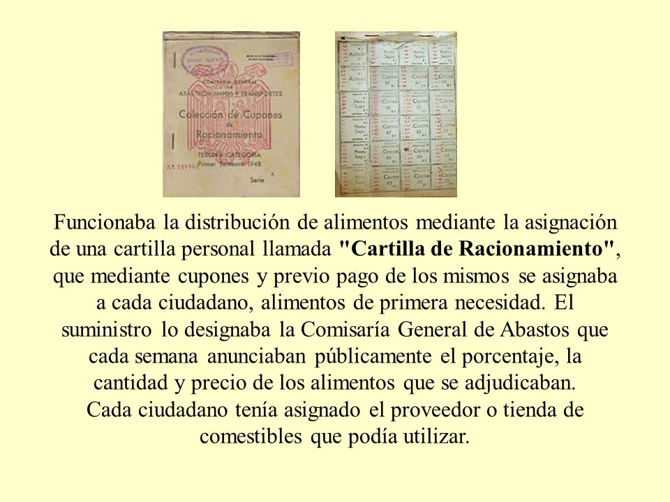 Funcionaba la distribución de alimentos mediante la asignación de una cartilla personal llamada Cartilla de Racionamiento , que mediante cupones y previo pago de los mismos se asignaba a cada ciudadano, alimentos de primera necesidad. El suministro lo designaba la Comisaría General de Abastos que cada semana anunciaban públicamente el porcentaje, la cantidad y precio de los alimentos que se adjudicaban.