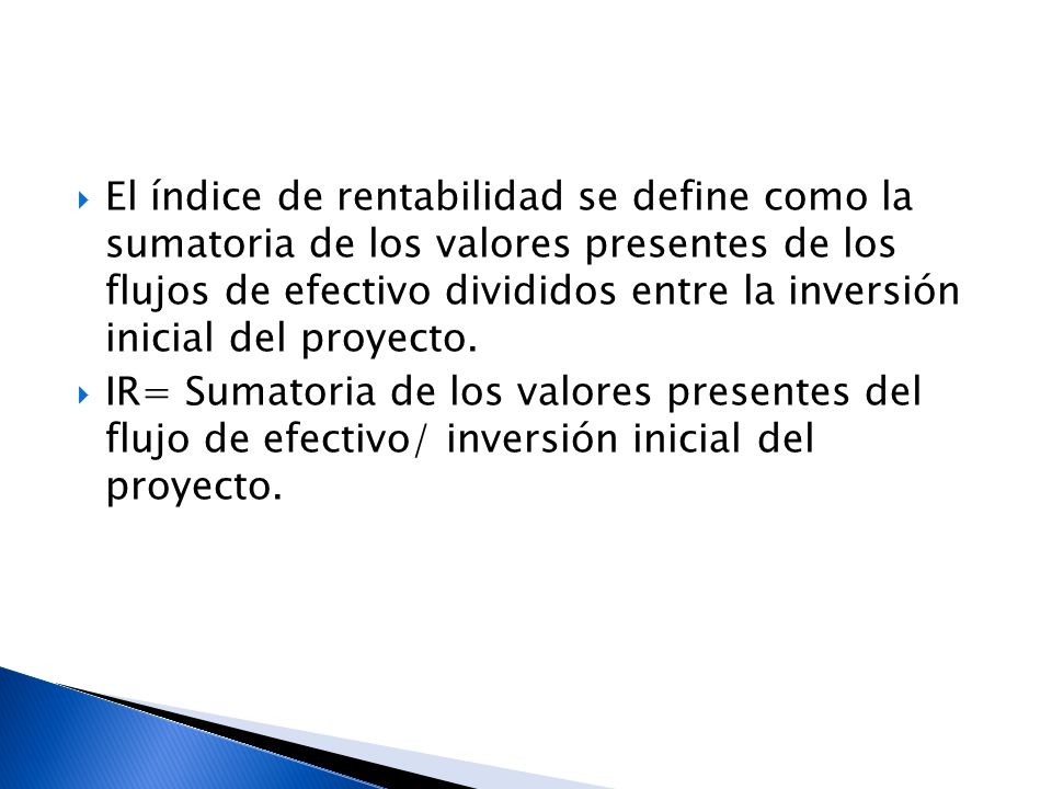 El índice de rentabilidad se define como la sumatoria de los valores presentes de los flujos de efectivo divididos entre la inversión inicial del proyecto.
