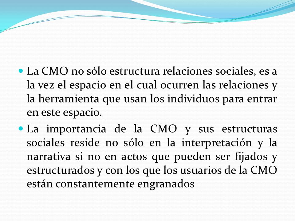 La CMO no sólo estructura relaciones sociales, es a la vez el espacio en el cual ocurren las relaciones y la herramienta que usan los individuos para entrar en este espacio.