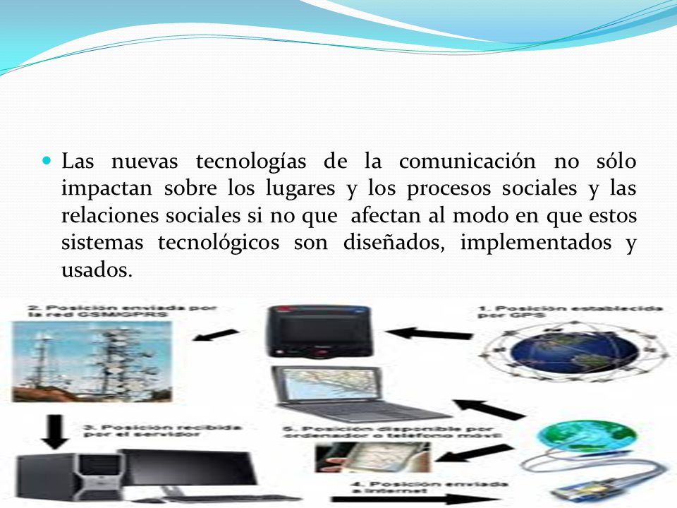 Las nuevas tecnologías de la comunicación no sólo impactan sobre los lugares y los procesos sociales y las relaciones sociales si no que afectan al modo en que estos sistemas tecnológicos son diseñados, implementados y usados.