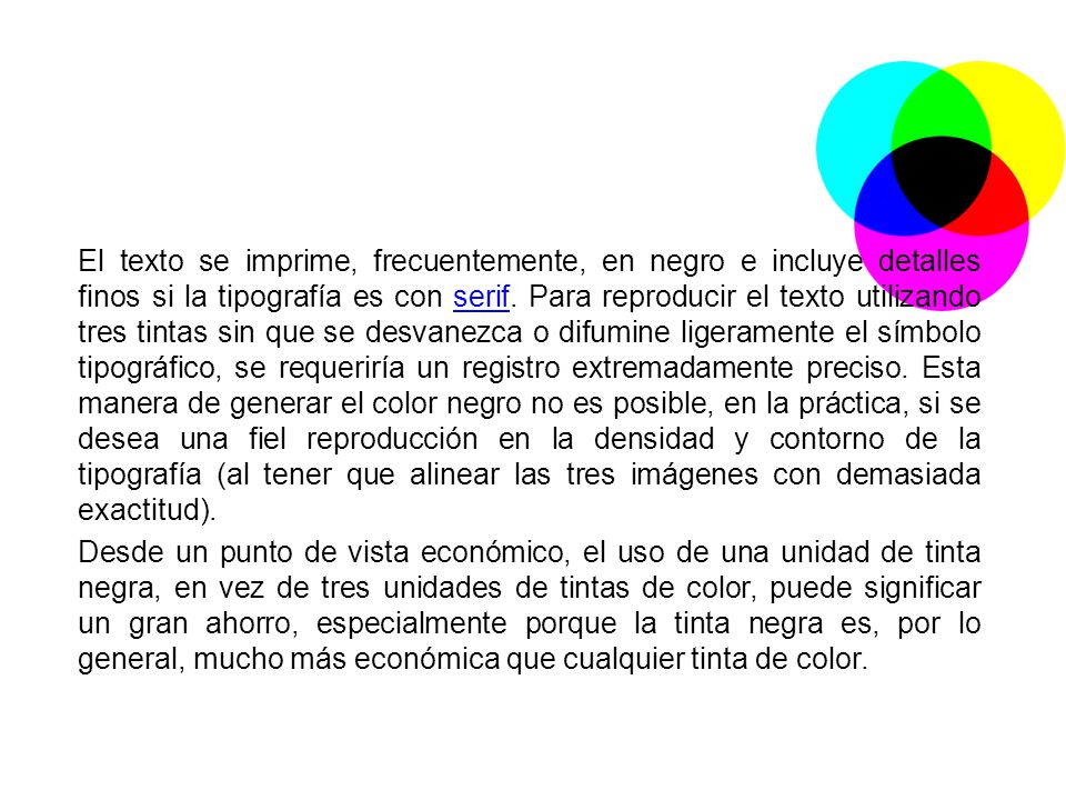 El texto se imprime, frecuentemente, en negro e incluye detalles finos si la tipografía es con serif. Para reproducir el texto utilizando tres tintas sin que se desvanezca o difumine ligeramente el símbolo tipográfico, se requeriría un registro extremadamente preciso. Esta manera de generar el color negro no es posible, en la práctica, si se desea una fiel reproducción en la densidad y contorno de la tipografía (al tener que alinear las tres imágenes con demasiada exactitud).