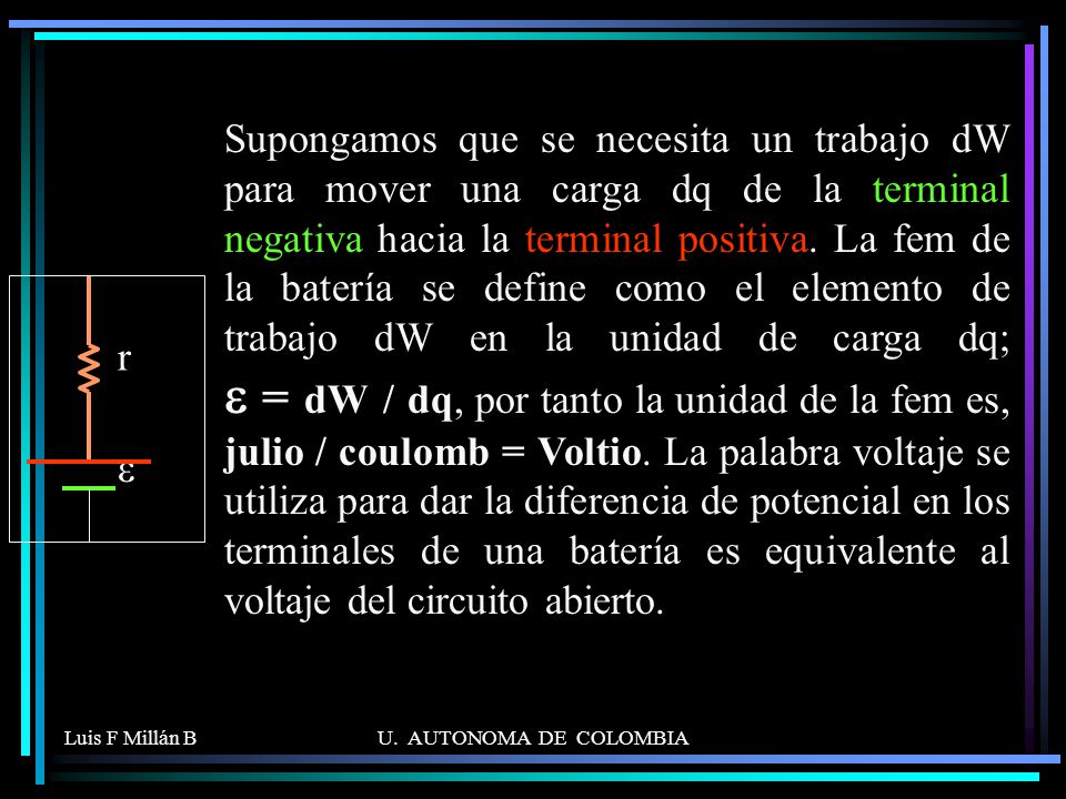 Supongamos que se necesita un trabajo dW para mover una carga dq de la terminal negativa hacia la terminal positiva. La fem de la batería se define como el elemento de trabajo dW en la unidad de carga dq; e = dW / dq, por tanto la unidad de la fem es, julio / coulomb = Voltio. La palabra voltaje se utiliza para dar la diferencia de potencial en los terminales de una batería es equivalente al voltaje del circuito abierto.