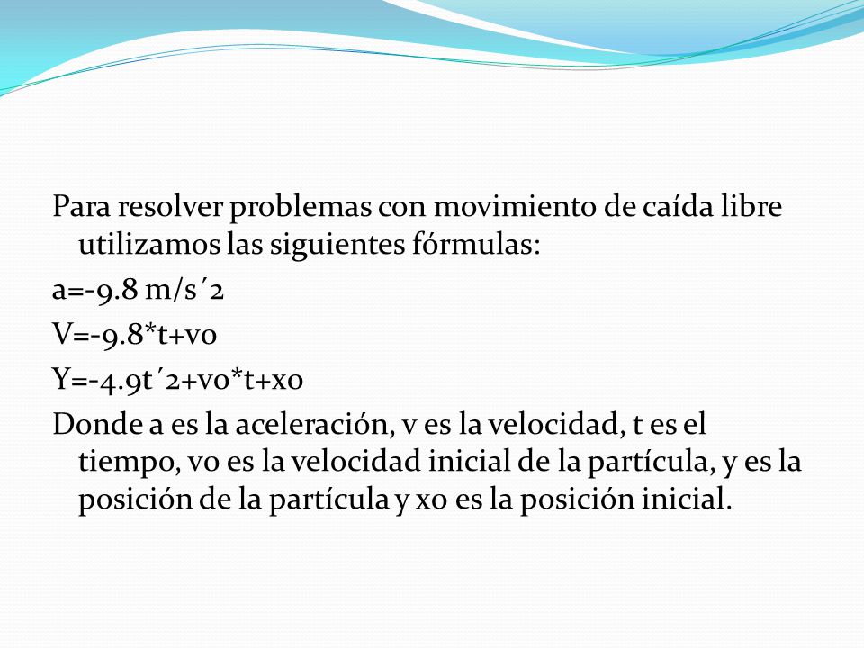 Para resolver problemas con movimiento de caída libre utilizamos las siguientes fórmulas: a=-9.8 m/s´2 V=-9.8*t+v0 Y=-4.9t´2+v0*t+x0 Donde a es la aceleración, v es la velocidad, t es el tiempo, v0 es la velocidad inicial de la partícula, y es la posición de la partícula y x0 es la posición inicial.