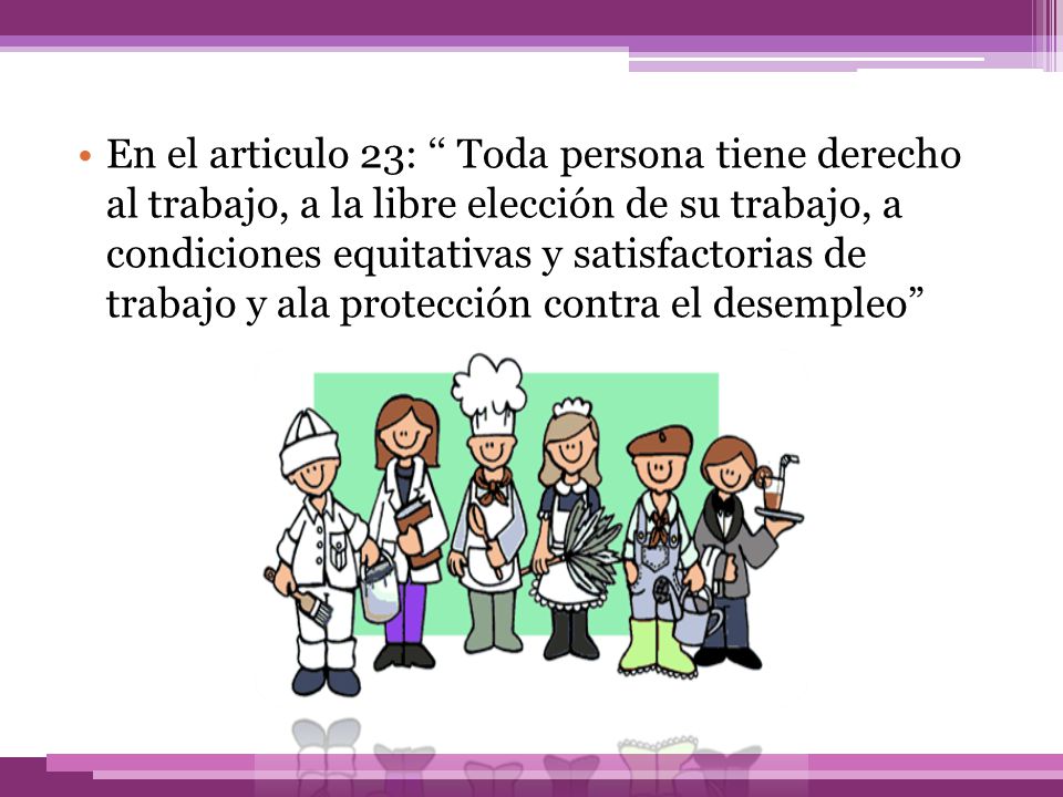 En el articulo 23: ‘‘ Toda persona tiene derecho al trabajo, a la libre elección de su trabajo, a condiciones equitativas y satisfactorias de trabajo y ala protección contra el desempleo