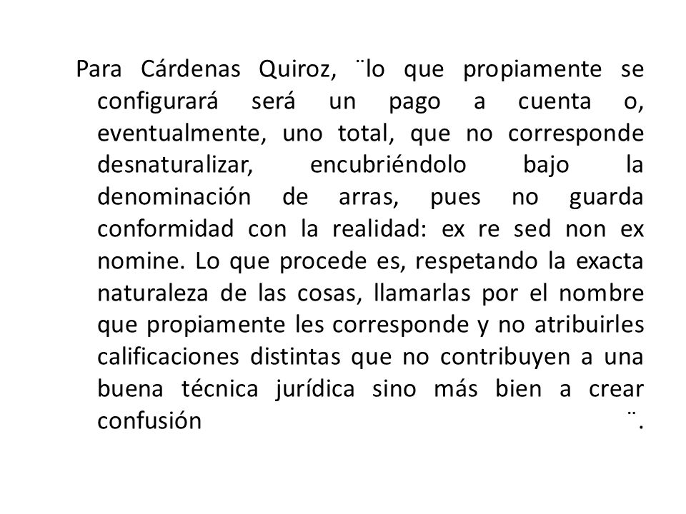 Para Cárdenas Quiroz, ¨lo que propiamente se configurará será un pago a cuenta o, eventualmente, uno total, que no corresponde desnaturalizar, encubriéndolo bajo la denominación de arras, pues no guarda conformidad con la realidad: ex re sed non ex nomine.