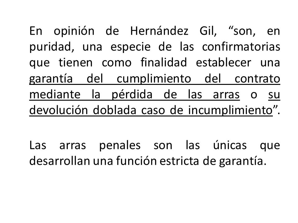 En opinión de Hernández Gil, son, en puridad, una especie de las confirmatorias que tienen como finalidad establecer una garantía del cumplimiento del contrato mediante la pérdida de las arras o su devolución doblada caso de incumplimiento .