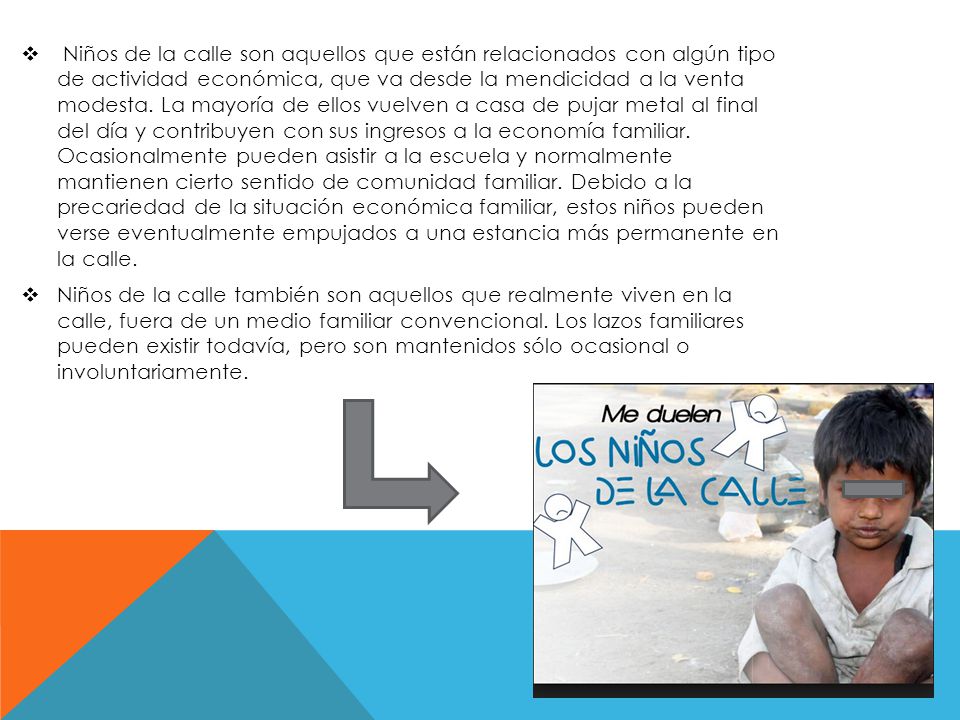 Niños de la calle son aquellos que están relacionados con algún tipo de actividad económica, que va desde la mendicidad a la venta modesta. La mayoría de ellos vuelven a casa de pujar metal al final del día y contribuyen con sus ingresos a la economía familiar. Ocasionalmente pueden asistir a la escuela y normalmente mantienen cierto sentido de comunidad familiar. Debido a la precariedad de la situación económica familiar, estos niños pueden verse eventualmente empujados a una estancia más permanente en la calle.