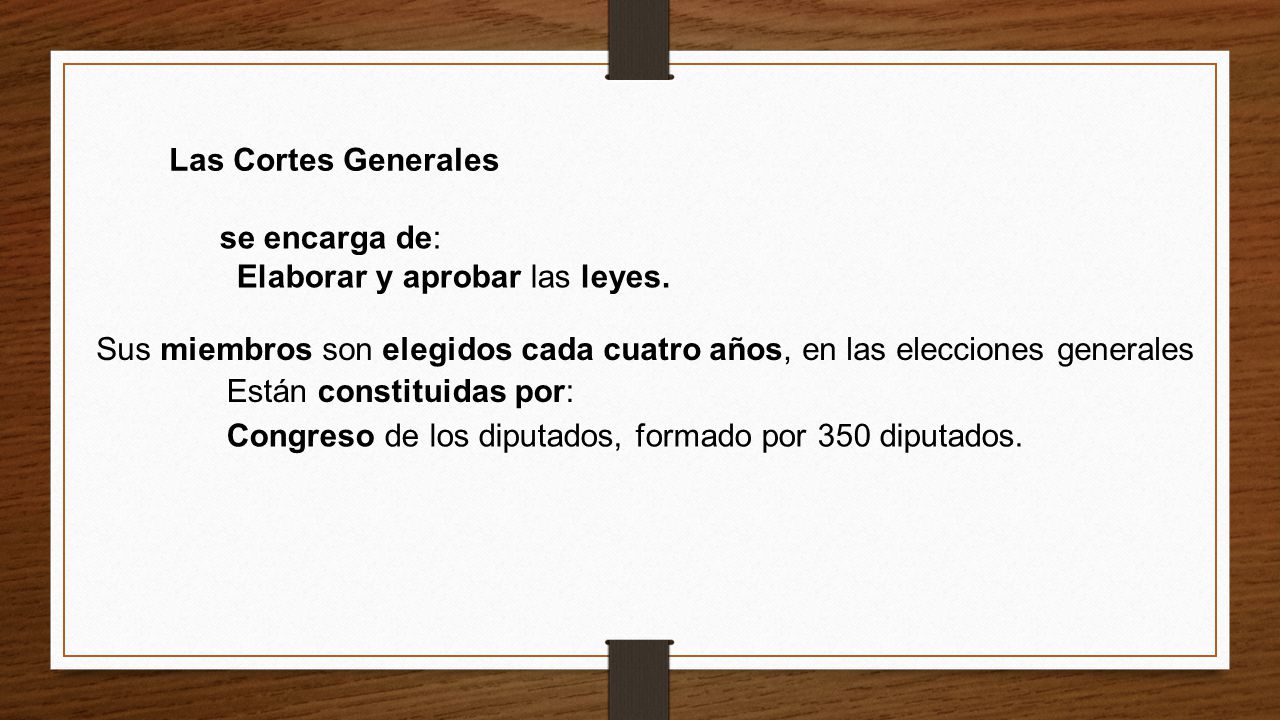 Las Cortes Generales se encarga de: Elaborar y aprobar las leyes. Sus miembros son elegidos cada cuatro años, en las elecciones generales.