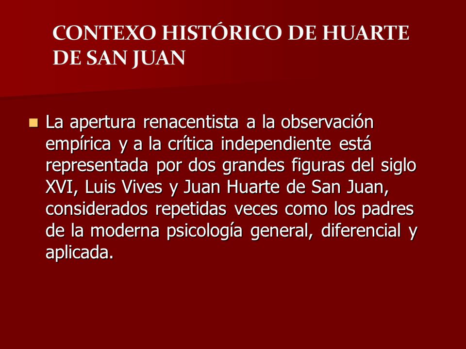La apertura renacentista a la observación empírica y a la crítica independiente está representada por dos grandes figuras del siglo XVI, Luis Vives y Juan Huarte de San Juan, considerados repetidas veces como los padres de la moderna psicología general, diferencial y aplicada.