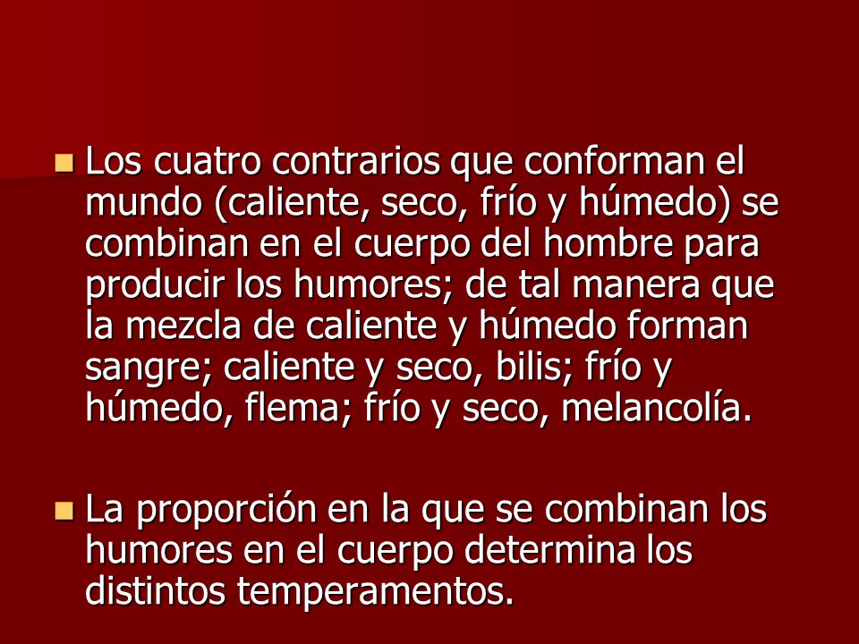 Los cuatro contrarios que conforman el mundo (caliente, seco, frío y húmedo) se combinan en el cuerpo del hombre para producir los humores; de tal manera que la mezcla de caliente y húmedo forman sangre; caliente y seco, bilis; frío y húmedo, flema; frío y seco, melancolía.
