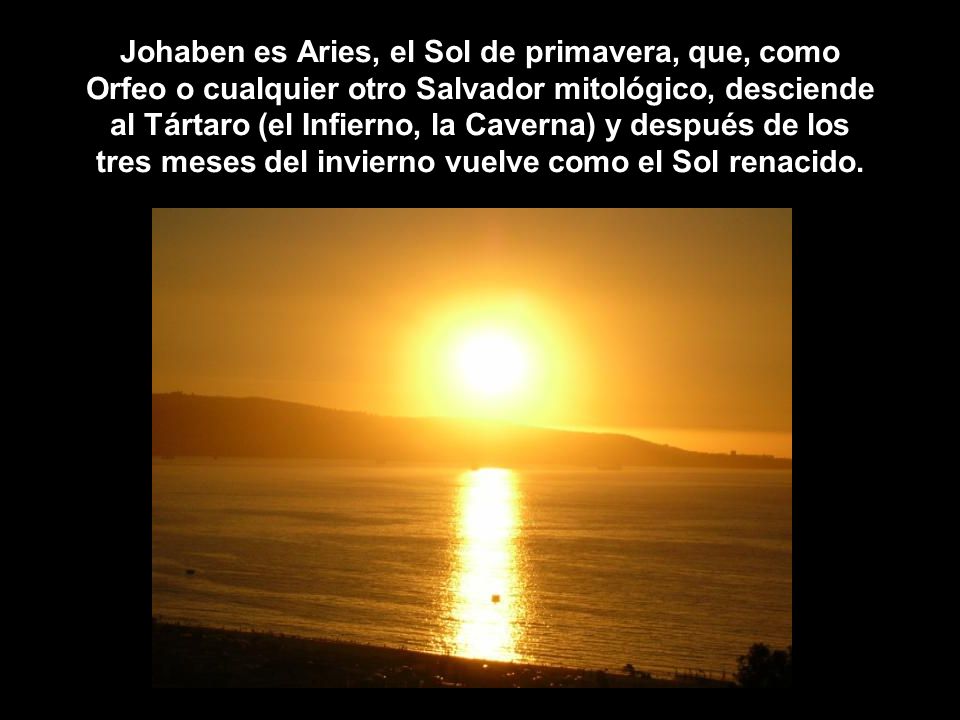 Johaben es Aries, el Sol de primavera, que, como Orfeo o cualquier otro Salvador mitológico, desciende al Tártaro (el Infierno, la Caverna) y después de los tres meses del invierno vuelve como el Sol renacido.