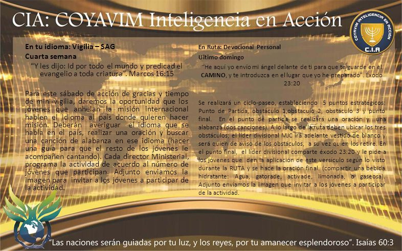En tu idioma: Vigilia – SAG Cuarta semana Y les dijo: Id por todo el mundo y predicad el evangelio a toda criatura . Marcos 16:15 Para este sábado de acción de gracias y tiempo de mini-vigilia, daremos la oportunidad que los jóvenes que anhelan la misión internacional hablen el idioma al país donde quieren hacer misión. Deberán averiguar el idioma que se habla en el país, realizar una oración y buscar una canción de alabanza en ese idioma (hacer una guía para que el resto de los jóvenes le acompañen cantando). Cada director Ministerial, programa la actividad de acuerdo al número de jóvenes que participan. Adjunto enviamos la imagen para invitar a los jóvenes a participar de la actividad.