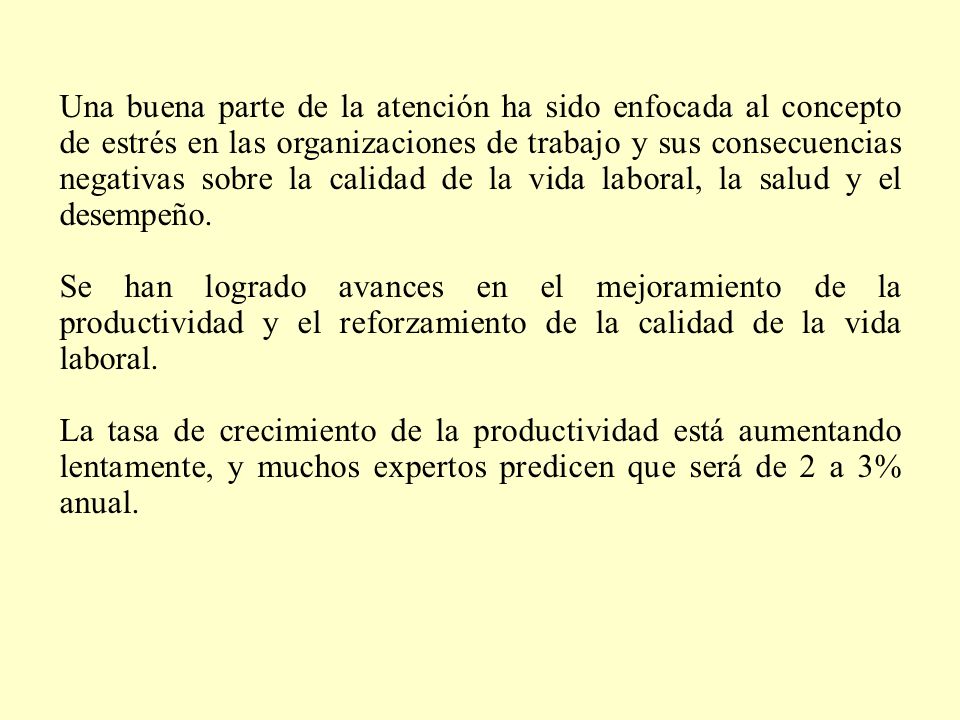 Una buena parte de la atención ha sido enfocada al concepto de estrés en las organizaciones de trabajo y sus consecuencias negativas sobre la calidad de la vida laboral, la salud y el desempeño.