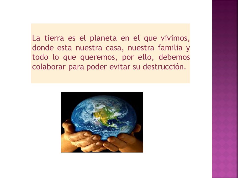 La tierra es el planeta en el que vivimos, donde esta nuestra casa, nuestra familia y todo lo que queremos, por ello, debemos colaborar para poder evitar su destrucción.