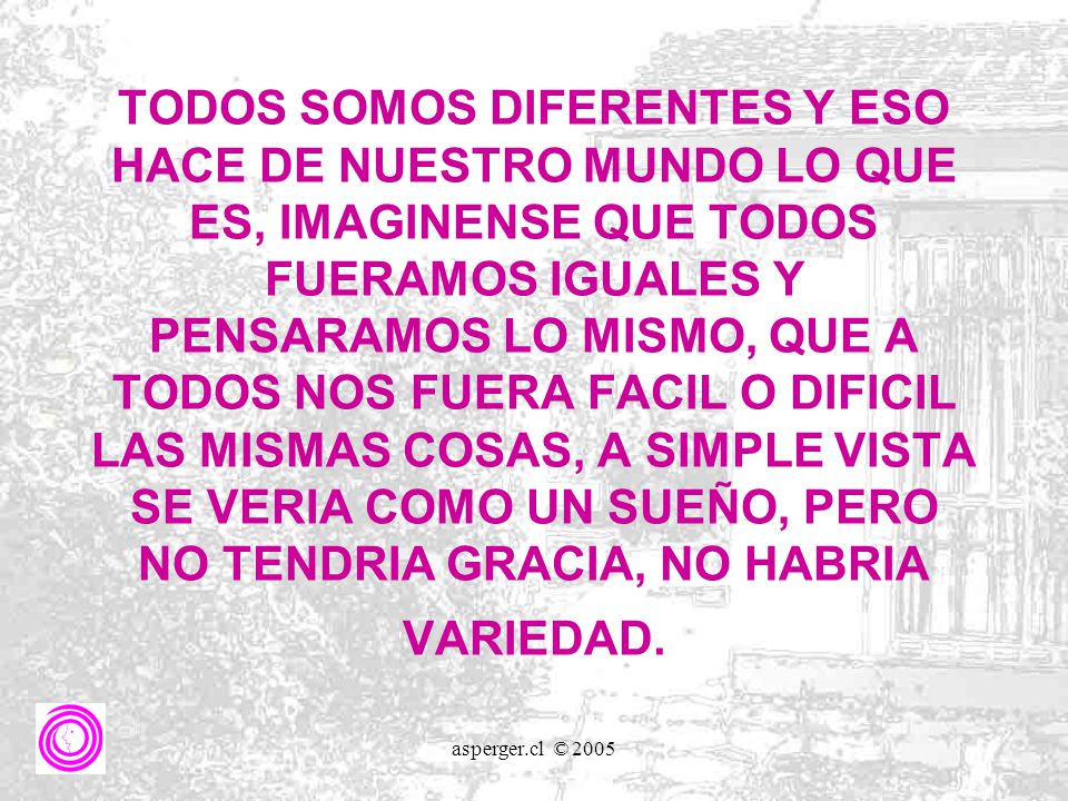 TODOS SOMOS DIFERENTES Y ESO HACE DE NUESTRO MUNDO LO QUE ES, IMAGINENSE QUE TODOS FUERAMOS IGUALES Y PENSARAMOS LO MISMO, QUE A TODOS NOS FUERA FACIL O DIFICIL LAS MISMAS COSAS, A SIMPLE VISTA SE VERIA COMO UN SUEÑO, PERO NO TENDRIA GRACIA, NO HABRIA VARIEDAD.