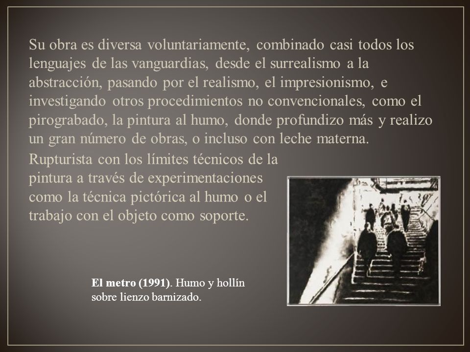 Su obra es diversa voluntariamente, combinado casi todos los lenguajes de las vanguardias, desde el surrealismo a la abstracción, pasando por el realismo, el impresionismo, e investigando otros procedimientos no convencionales, como el pirograbado, la pintura al humo, donde profundizo más y realizo un gran número de obras, o incluso con leche materna.