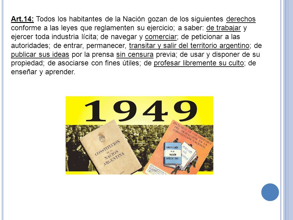 Art.14: Todos los habitantes de la Nación gozan de los siguientes derechos conforme a las leyes que reglamenten su ejercicio; a saber: de trabajar y ejercer toda industria lícita; de navegar y comerciar; de peticionar a las autoridades; de entrar, permanecer, transitar y salir del territorio argentino; de publicar sus ideas por la prensa sin censura previa; de usar y disponer de su propiedad; de asociarse con fines útiles; de profesar libremente su culto; de enseñar y aprender.