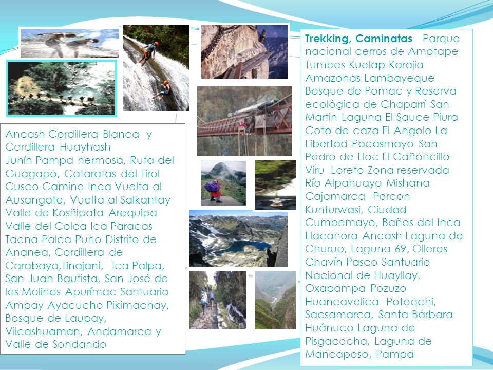 Trekking, Caminatas Parque nacional cerros de Amotape Tumbes Kuelap Karajia Amazonas Lambayeque Bosque de Pomac y Reserva ecológica de Chaparrí San Martin Laguna El Sauce Piura Coto de caza El Angolo La Libertad Pacasmayo San Pedro de Lloc El Cañoncillo Viru Loreto Zona reservada Río Alpahuayo Mishana Cajamarca Porcon Kunturwasi, Ciudad Cumbemayo, Baños del Inca Llacanora Ancash Laguna de Churup, Laguna 69, Olleros Chavín Pasco Santuario Nacional de Huayllay, Oxapampa Pozuzo Huancavelica Potoqchi, Sacsamarca, Santa Bárbara Huánuco Laguna de Pisgacocha, Laguna de Mancaposo, Pampa