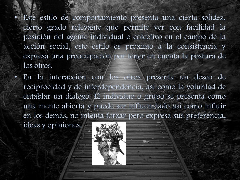 Este estilo de comportamiento presenta una cierta solidez, cierto grado relevante que permite ver con facilidad la posición del agente individual o colectivo en el campo de la acción social, este estilo es próximo a la consistencia y expresa una preocupación por tener en cuenta la postura de los otros.