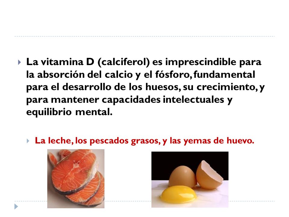 La vitamina D (calciferol) es imprescindible para la absorción del calcio y el fósforo, fundamental para el desarrollo de los huesos, su crecimiento, y para mantener capacidades intelectuales y equilibrio mental.