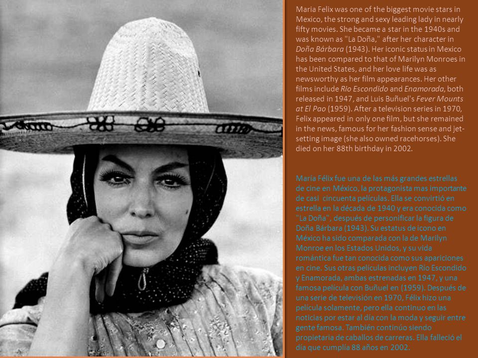 Maria Felix was one of the biggest movie stars in Mexico, the strong and sexy leading lady in nearly fifty movies. She became a star in the 1940s and was known as La Doña, after her character in Doña Bárbara (1943). Her iconic status in Mexico has been compared to that of Marilyn Monroes in the United States, and her love life was as newsworthy as her film appearances. Her other films include Rio Escondido and Enamorada, both released in 1947, and Luis Buñuel s Fever Mounts at El Pao (1959). After a television series in 1970, Felix appeared in only one film, but she remained in the news, famous for her fashion sense and jet-setting image (she also owned racehorses). She died on her 88th birthday in 2002.