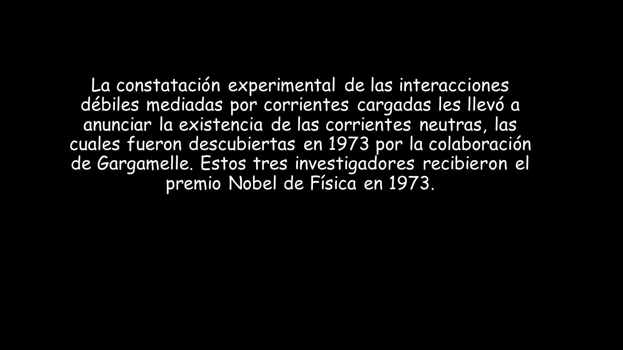 La constatación experimental de las interacciones débiles mediadas por corrientes cargadas les llevó a anunciar la existencia de las corrientes neutras, las cuales fueron descubiertas en 1973 por la colaboración de Gargamelle.
