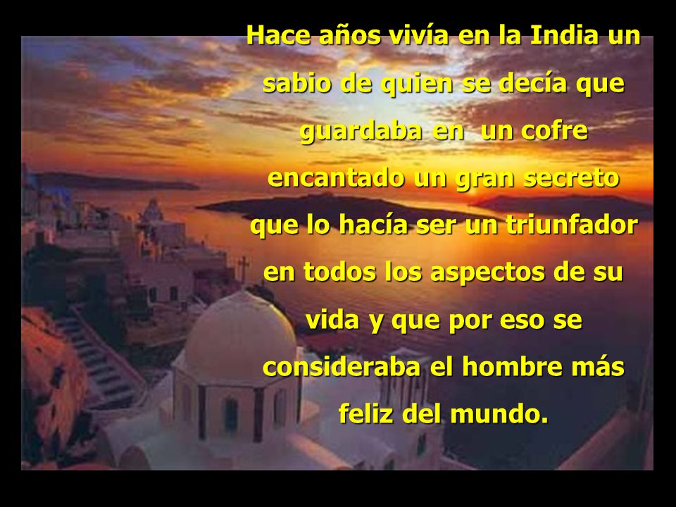 Hace años vivía en la India un sabio de quien se decía que guardaba en un cofre encantado un gran secreto que lo hacía ser un triunfador en todos los aspectos de su vida y que por eso se consideraba el hombre más feliz del mundo.