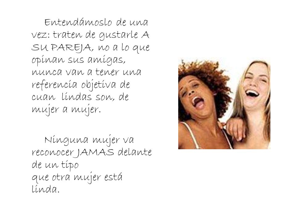 Entendámoslo de una vez: traten de gustarle A SU PAREJA, no a lo que opinan sus amigas, nunca van a tener una referencia objetiva de cuan lindas son, de mujer a mujer.