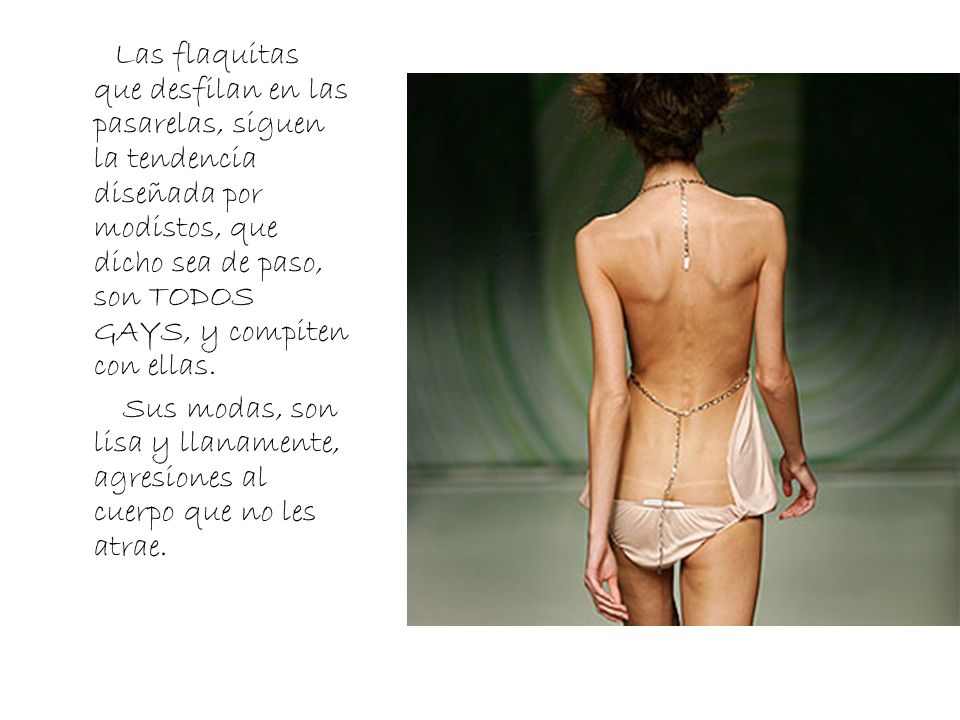 Las flaquitas que desfilan en las pasarelas, siguen la tendencia diseñada por modistos, que dicho sea de paso, son TODOS GAYS, y compiten con ellas.